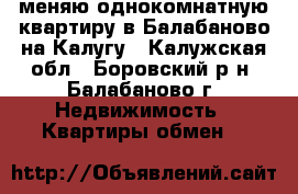 меняю однокомнатную квартиру в Балабаново на Калугу - Калужская обл., Боровский р-н, Балабаново г. Недвижимость » Квартиры обмен   